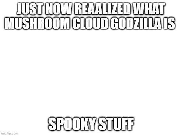 o. | JUST NOW REAALIZED WHAT MUSHROOM CLOUD GODZILLA IS; SPOOKY STUFF | made w/ Imgflip meme maker