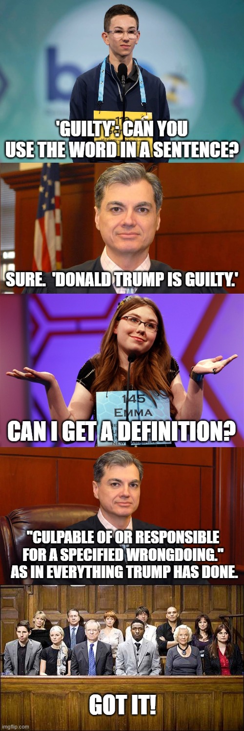 The jury has some questions. | 'GUILTY': CAN YOU USE THE WORD IN A SENTENCE? SURE.  'DONALD TRUMP IS GUILTY.'; CAN I GET A DEFINITION? "CULPABLE OF OR RESPONSIBLE FOR A SPECIFIED WRONGDOING."  AS IN EVERYTHING TRUMP HAS DONE. GOT IT! | image tagged in spelling bee kid,juan merchan,spelling bee,jaun merchan,jury | made w/ Imgflip meme maker