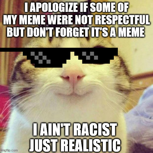 Sorry if i hurt your feeling... pardon me.............  :) :D !!! | I APOLOGIZE IF SOME OF MY MEME WERE NOT RESPECTFUL BUT DON'T FORGET IT'S A MEME; I AIN'T RACIST JUST REALISTIC | image tagged in memes,smiling cat | made w/ Imgflip meme maker