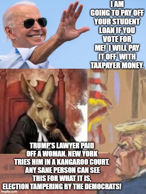 Biden wants to pay dead-beat students with your money! Meanwhile kangaroo Court in New York! | I AM GOING TO PAY OFF YOUR STUDENT LOAN IF YOU VOTE FOR ME!  I WILL PAY IT OFF  WITH TAXPAYER MONEY. TRUMP'S LAWYER PAID OFF A WOMAN. NEW YORK TRIES HIM IN A KANGAROO COURT.  ANY SANE PERSON CAN SEE THIS FOR WHAT IT IS, ELECTION TAMPERING BY THE DEMOCRATS! | image tagged in deadbeat dad,stealing,liberal logic | made w/ Imgflip meme maker