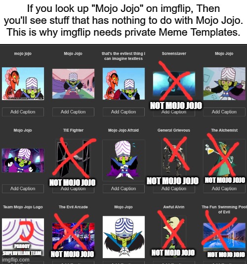 If you are seeing Unnecessary Stuff when you look up "Mojo Jojo" on imgflip. I'm sorry. These are just my Personal Use. | If you look up "Mojo Jojo" on imgflip, Then you'll see stuff that has nothing to do with Mojo Jojo.
This is why imgflip needs private Meme Templates. NOT MOJO JOJO; NOT MOJO JOJO; NOT MOJO JOJO; NOT MOJO JOJO; PARODY SUPERVILLAIN TEAM; NOT MOJO JOJO; NOT MOJO JOJO; NOT MOJO JOJO | image tagged in confusing,mojo jojo,memes,imgflip | made w/ Imgflip meme maker