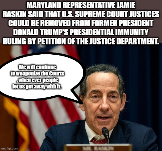 Only conservative judges would be removed. Another RASKINrat theroy. | MARYLAND REPRESENTATIVE JAMIE RASKIN SAID THAT U.S. SUPREME COURT JUSTICES COULD BE REMOVED FROM FORMER PRESIDENT DONALD TRUMP'S PRESIDENTIAL IMMUNITY RULING BY PETITION OF THE JUSTICE DEPARTMENT. We will continue to weaponize the Courts , when ever people let us get away with it. | image tagged in democrats,traitors,government corruption,psychopaths and serial killers | made w/ Imgflip meme maker