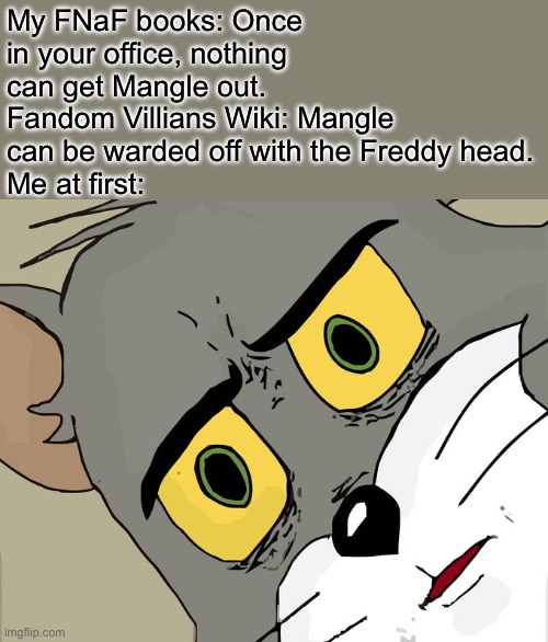 Mangle. | My FNaF books: Once in your office, nothing can get Mangle out.
Fandom Villians Wiki: Mangle can be warded off with the Freddy head.
Me at first: | image tagged in memes,unsettled tom | made w/ Imgflip meme maker
