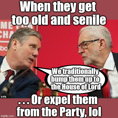 Starmer - Corbyn Expelled | When they get 
too old and senile; Diane Abbott undertook the 'Antisemitism Awareness Course'; After completing the required two-hour Online e-learning "Antisemitism Awareness Course"; Starmer says . . . "I've changed The Labour Party Forever"; Starmer confirms; CORBYN EXPELLED; Labour pledge 'Urban centres' to help house 'Our Fair Share' of our new Migrant friends; New Home for our New Immigrant Friends !!! The only way to keep the illegal immigrants in the UK; VOTE LABOUR UK CITIZENSHIP FOR ALL; It's your choice; Automatic Amnesty; Amnesty For all Illegals AUTOMATIC AMNESTY; Smeg Head Starmer Natalie Elphicke, Sir Keir Starmer MP; Muslim Votes Matter; YOU CAN'T TRUST A STARMER PLEDGE; RWANDA U-TURN? Blood on Starmers hands? LABOUR IS DESPERATE;LEFTY IMMIGRATION LAWYERS; Burnham; Rayner; Starmer; PLAUSIBLE DENIABILITY !!! Taxi for Rayner ? #RR4PM;100's more Tax collectors; Higher Taxes Under Labour; We're Coming for You; Labour pledges to clamp down on Tax Dodgers; Higher Taxes under Labour; Rachel Reeves Angela Rayner Bovvered? Higher Taxes under Labour; Risks of voting Labour; * EU Re entry? * Mass Immigration? * Build on Greenbelt? * Rayner as our PM? * Ulez 20 mph fines? * Higher taxes? * UK Flag change? * Muslim takeover? * End of Christianity? * Economic collapse? TRIPLE LOCK' Anneliese Dodds Rwanda plan Quid Pro Quo UK/EU Illegal Migrant Exchange deal; UK not taking its fair share, EU Exchange Deal = People Trafficking !!! Starmer to Betray Britain, #Burden Sharing #Quid Pro Quo #100,000; #Immigration #Starmerout #Labour #wearecorbyn #KeirStarmer #DianeAbbott #McDonnell #cultofcorbyn #labourisdead #labourracism #socialistsunday #nevervotelabour #socialistanyday #Antisemitism #Savile #SavileGate #Paedo #Worboys #GroomingGangs #Paedophile #IllegalImmigration #Immigrants #Invasion #Starmeriswrong #SirSoftie #SirSofty #Blair #Steroids AKA Keith ABBOTT BACK; Union Jack Flag in election campaign material; Concerns raised by Black, Asian and Minority ethnic BAMEgroup & activists; Capt U-Turn; Hunt down Tax Dodgers; Higher tax under Labour Sorry about the fatalities; VOTE FOR ME; SLIPPERY STARMER; Are you really going to trust Labour with your vote ? Pension Triple Lock;; Starmer is assured Diane Abbott is no longer a Racist? We traditionally 
bump them up to 
the House of Lord; . . . Or expel them 
from the Party, lol | image tagged in kier starmer jeremy corbyn,illegal immigration,labourisdead,stop boats rwanda,palestine israel hamas muslim vote | made w/ Imgflip meme maker