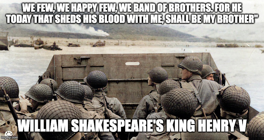 D-day band of brothers | WE FEW, WE HAPPY FEW, WE BAND OF BROTHERS. FOR HE TODAY THAT SHEDS HIS BLOOD WITH ME, SHALL BE MY BROTHER"; WILLIAM SHAKESPEARE'S KING HENRY V | image tagged in d-day | made w/ Imgflip meme maker