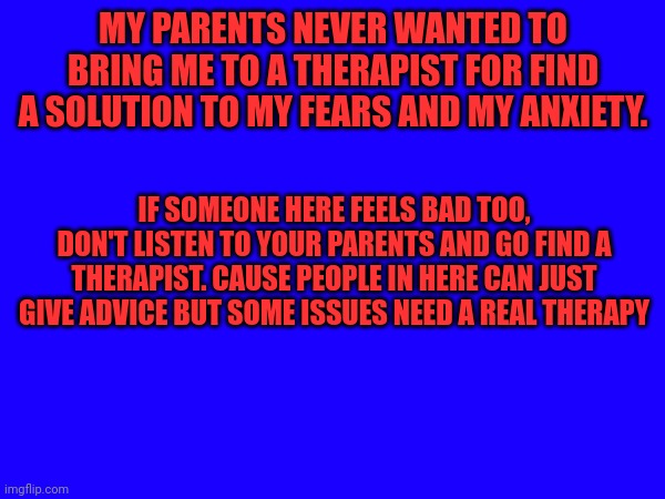 MY PARENTS NEVER WANTED TO BRING ME TO A THERAPIST FOR FIND A SOLUTION TO MY FEARS AND MY ANXIETY. IF SOMEONE HERE FEELS BAD TOO, DON'T LISTEN TO YOUR PARENTS AND GO FIND A THERAPIST. CAUSE PEOPLE IN HERE CAN JUST GIVE ADVICE BUT SOME ISSUES NEED A REAL THERAPY | made w/ Imgflip meme maker