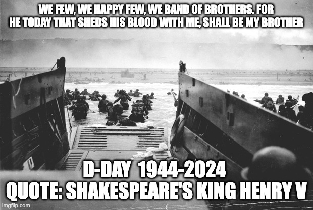 D-day band of brothers quote | WE FEW, WE HAPPY FEW, WE BAND OF BROTHERS. FOR HE TODAY THAT SHEDS HIS BLOOD WITH ME, SHALL BE MY BROTHER; D-DAY  1944-2024 
QUOTE: SHAKESPEARE'S KING HENRY V | image tagged in d-day | made w/ Imgflip meme maker