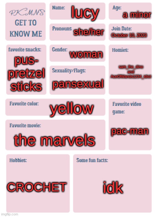 get to know me :) | a minor; lucy; she/her; October 10, 2023; woman; sam_the_dino and AceOfWands1234_idiot; pus- pretzel sticks; pansexual; yellow; pac-man; the marvels; CROCHET; idk | image tagged in pkmn's get to know me,get to know fill in the blank,lol | made w/ Imgflip meme maker