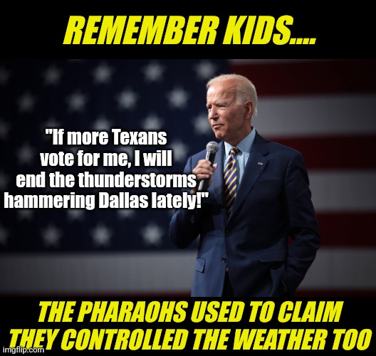 As we approach November, expect to see Biden claim EVERY gust of wind or rainstorm was caused by global warming ... | REMEMBER KIDS.... "If more Texans vote for me, I will end the thunderstorms hammering Dallas lately!"; THE PHARAOHS USED TO CLAIM THEY CONTROLLED THE WEATHER TOO | image tagged in biden speaks,idiots,liberal logic,stupid people,mainstream media,lying | made w/ Imgflip meme maker