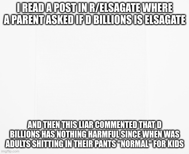 Blank | I READ A POST IN R/ELSAGATE WHERE A PARENT ASKED IF D BILLIONS IS ELSAGATE; AND THEN THIS LIAR COMMENTED THAT D BILLIONS HAS NOTHING HARMFUL SINCE WHEN WAS ADULTS SHITTING IN THEIR PANTS "NORMAL" FOR KIDS | image tagged in blank | made w/ Imgflip meme maker