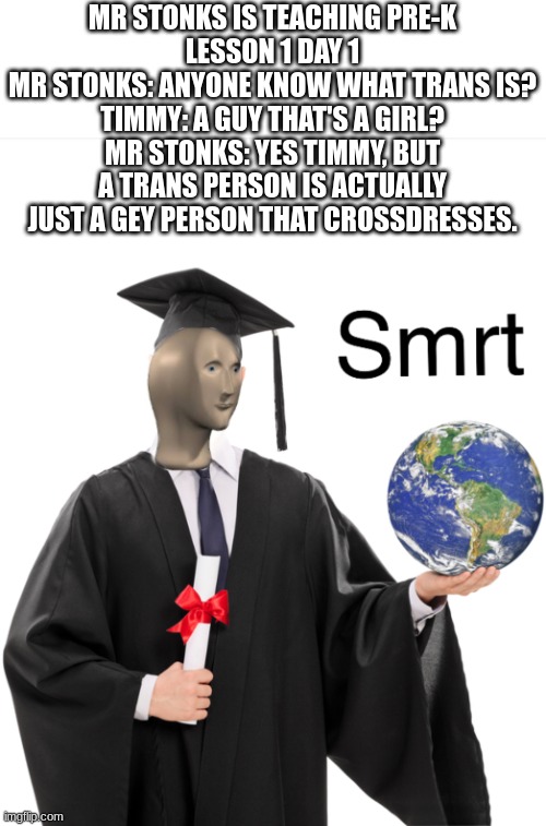 Real ? | MR STONKS IS TEACHING PRE-K
LESSON 1 DAY 1
MR STONKS: ANYONE KNOW WHAT TRANS IS?
TIMMY: A GUY THAT'S A GIRL?
MR STONKS: YES TIMMY, BUT A TRANS PERSON IS ACTUALLY JUST A GEY PERSON THAT CROSSDRESSES. | image tagged in meme man smart,fax,respect | made w/ Imgflip meme maker