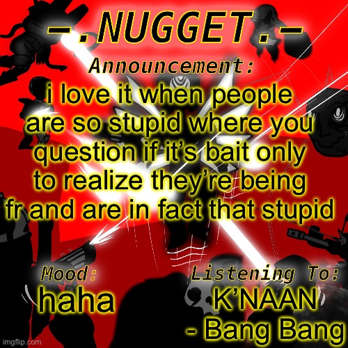 nugget’s super awesome announcement template | i love it when people are so stupid where you question if it’s bait only to realize they’re being fr and are in fact that stupid; K’NAAN - Bang Bang; haha | image tagged in nugget s super awesome announcement template | made w/ Imgflip meme maker