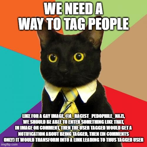 we need to be able to tag people so your not chasing them like "COME HERE" | WE NEED A WAY TO TAG PEOPLE; LIKE FOR A GAY IMAGE, @A_RACIST_PEDOPHILE_NAZI, WE SHOULD BE ABLE TO ENTER SOMETHING LIKE THAT, IN IMAGE OR COMMENT, THEN THE USER TAGGED WOULD GET A NOTIFICATION ABOUT BEING TAGGED, THEN (IN COMMENTS ONLY) IT WOULD TRANSFORM INTO A LINK LEADING TO THUS TAGGED USER | image tagged in memes,business cat | made w/ Imgflip meme maker