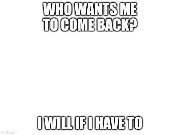 WHO WANTS ME TO COME BACK? I WILL IF I HAVE TO | made w/ Imgflip meme maker