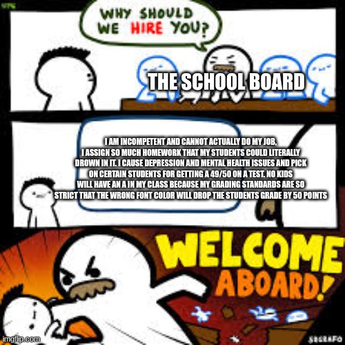 This is how all of my teachers are XD | THE SCHOOL BOARD; I AM INCOMPETENT AND CANNOT ACTUALLY DO MY JOB, I ASSIGN SO MUCH HOMEWORK THAT MY STUDENTS COULD LITERALLY DROWN IN IT. I CAUSE DEPRESSION AND MENTAL HEALTH ISSUES AND PICK ON CERTAIN STUDENTS FOR GETTING A 49/50 ON A TEST. NO KIDS WILL HAVE AN A IN MY CLASS BECAUSE MY GRADING STANDARDS ARE SO STRICT THAT THE WRONG FONT COLOR WILL DROP THE STUDENTS GRADE BY 50 POINTS | image tagged in why should we hire you | made w/ Imgflip meme maker