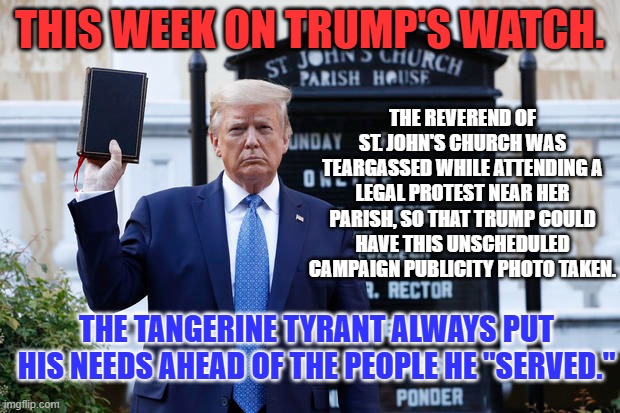 He acted "Dictator-ish," while promoting himself as the "Law and Order" President. | THIS WEEK ON TRUMP'S WATCH. THE REVEREND OF ST. JOHN'S CHURCH WAS TEARGASSED WHILE ATTENDING A LEGAL PROTEST NEAR HER PARISH, SO THAT TRUMP COULD HAVE THIS UNSCHEDULED CAMPAIGN PUBLICITY PHOTO TAKEN. THE TANGERINE TYRANT ALWAYS PUT HIS NEEDS AHEAD OF THE PEOPLE HE "SERVED." | image tagged in politics | made w/ Imgflip meme maker