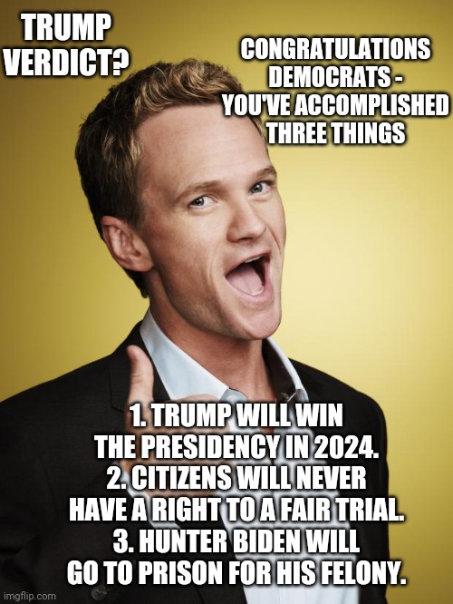 What Goes Around | CONGRATULATIONS DEMOCRATS -
YOU'VE ACCOMPLISHED THREE THINGS; TRUMP VERDICT? 1. TRUMP WILL WIN THE PRESIDENCY IN 2024.
2. CITIZENS WILL NEVER HAVE A RIGHT TO A FAIR TRIAL.
3. HUNTER BIDEN WILL GO TO PRISON FOR HIS FELONY. | image tagged in barney stinson,leftists,liberals,democrats,judge,new york | made w/ Imgflip meme maker