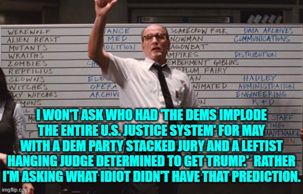 I mean . . . talk about the writing on the wall.  Sheesh! | I WON'T ASK WHO HAD 'THE DEMS IMPLODE THE ENTIRE U.S. JUSTICE SYSTEM' FOR MAY WITH A DEM PARTY STACKED JURY AND A LEFTIST HANGING JUDGE DETERMINED TO GET TRUMP.'  RATHER I'M ASKING WHAT IDIOT DIDN'T HAVE THAT PREDICTION. | image tagged in cabin the the woods | made w/ Imgflip meme maker