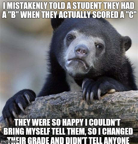 Confession Bear Meme | I MISTAKENLY TOLD A STUDENT THEY HAD A "B" WHEN THEY ACTUALLY SCORED A "C" THEY WERE SO HAPPY I COULDN'T BRING MYSELF TELL THEM, SO I CHANGE | image tagged in memes,confession bear,AdviceAnimals | made w/ Imgflip meme maker