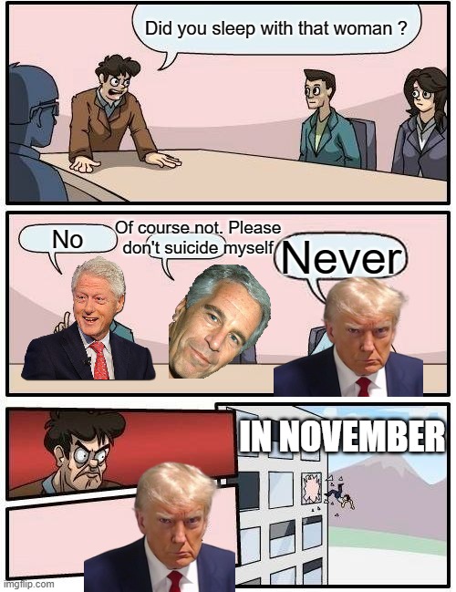 I Really Hope This Is The End Of This Clown | Did you sleep with that woman ? Of course not. Please don't suicide myself; No; Never; IN NOVEMBER | image tagged in boardroom meeting suggestion,american politics,bill clinton,jeffrey epstein,donald trump,trial | made w/ Imgflip meme maker