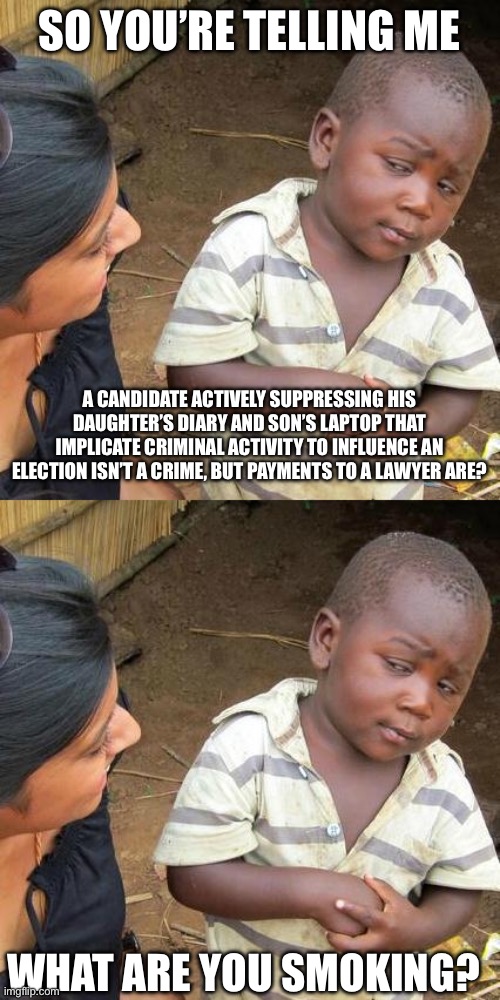 SO YOU’RE TELLING ME; A CANDIDATE ACTIVELY SUPPRESSING HIS DAUGHTER’S DIARY AND SON’S LAPTOP THAT IMPLICATE CRIMINAL ACTIVITY TO INFLUENCE AN ELECTION ISN’T A CRIME, BUT PAYMENTS TO A LAWYER ARE? WHAT ARE YOU SMOKING? | image tagged in memes,third world skeptical kid | made w/ Imgflip meme maker