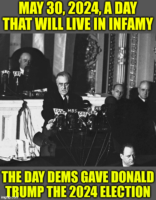 Dems just handed the 2024 election to Trump... they just don't know it yet... LOL | MAY 30, 2024, A DAY THAT WILL LIVE IN INFAMY; THE DAY DEMS GAVE DONALD TRUMP THE 2024 ELECTION | image tagged in a day that will live in infamy,dems,hand,trump,2024 election | made w/ Imgflip meme maker