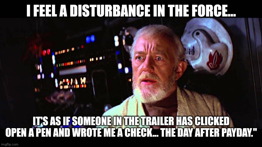 I must be a Jedi | I FEEL A DISTURBANCE IN THE FORCE... IT'S AS IF SOMEONE IN THE TRAILER HAS CLICKED OPEN A PEN AND WROTE ME A CHECK... THE DAY AFTER PAYDAY." | image tagged in i felt a great disturbance in the force,ironworkers,union labor,layoffs | made w/ Imgflip meme maker