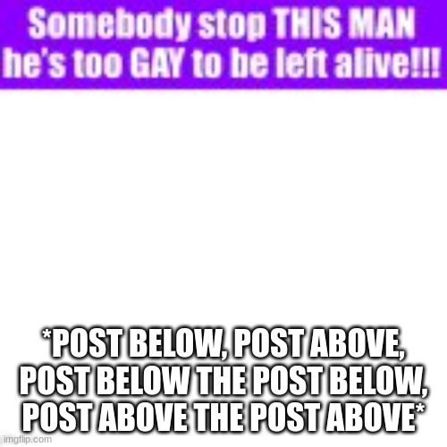 Somebody stop this man he’s too gay to be left alive | *POST BELOW, POST ABOVE, POST BELOW THE POST BELOW, POST ABOVE THE POST ABOVE* | image tagged in somebody stop this man he s too gay to be left alive | made w/ Imgflip meme maker