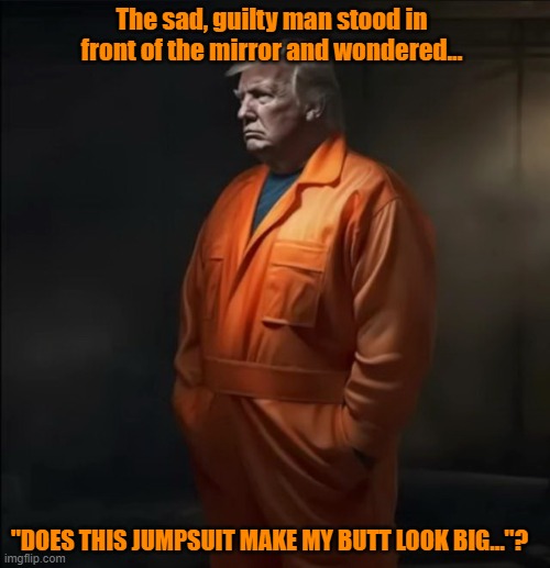 SHALLOW DON | The sad, guilty man stood in front of the mirror and wondered... "DOES THIS JUMPSUIT MAKE MY BUTT LOOK BIG..."? | image tagged in guilty,nevertrump,donald trump the clown,prison,trial | made w/ Imgflip meme maker