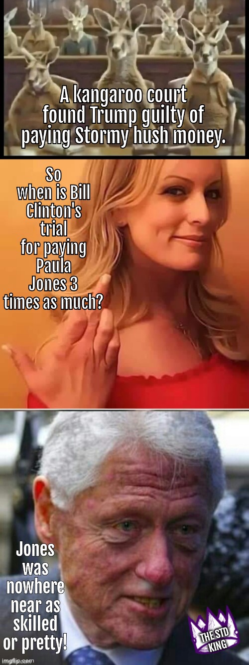 When is Bill Clinton's trial | So when is Bill Clinton's trial for paying Paula Jones 3 times as much? A kangaroo court found Trump guilty of paying Stormy hush money. Jones was nowhere near as skilled or pretty! THE STD
KING | image tagged in kangaroo court,ill bill clinton like dorian grey | made w/ Imgflip meme maker
