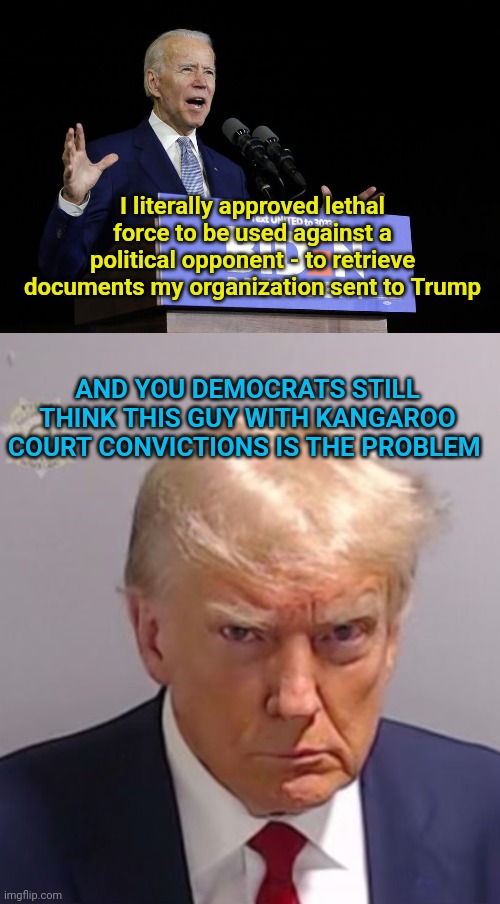 I literally approved lethal force to be used against a political opponent - to retrieve documents my organization sent to Trump; AND YOU DEMOCRATS STILL THINK THIS GUY WITH KANGAROO COURT CONVICTIONS IS THE PROBLEM | image tagged in biden speech,donald trump mugshot | made w/ Imgflip meme maker