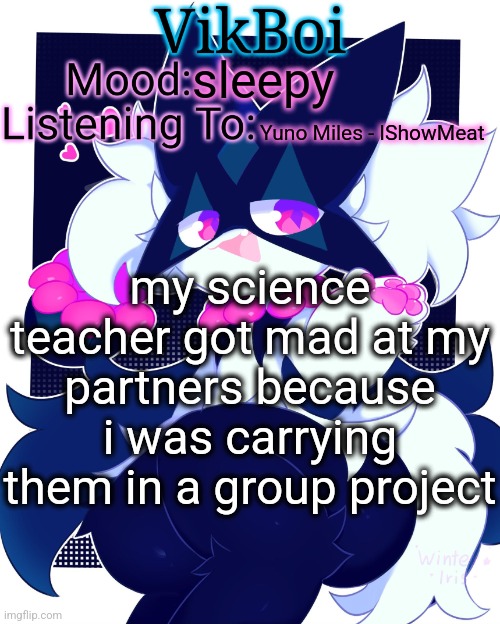 VikBoi Meowscarada Temp | sleepy; Yuno Miles - IShowMeat; my science teacher got mad at my partners because i was carrying them in a group project | image tagged in vikboi meowscarada temp | made w/ Imgflip meme maker