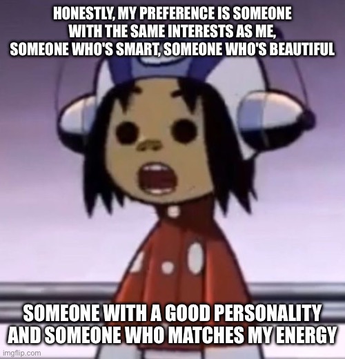 :O | HONESTLY, MY PREFERENCE IS SOMEONE WITH THE SAME INTERESTS AS ME, SOMEONE WHO'S SMART, SOMEONE WHO'S BEAUTIFUL; SOMEONE WITH A GOOD PERSONALITY AND SOMEONE WHO MATCHES MY ENERGY | image tagged in o | made w/ Imgflip meme maker