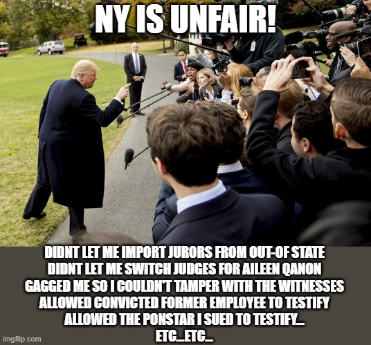 This trial was a sham ! | NY IS UNFAIR! DIDNT LET ME IMPORT JURORS FROM OUT-OF STATE
DIDNT LET ME SWITCH JUDGES FOR AILEEN QANON
GAGGED ME SO I COULDN'T TAMPER WITH THE WITNESSES
ALLOWED CONVICTED FORMER EMPLOYEE TO TESTIFY
ALLOWED THE PONSTAR I SUED TO TESTIFY...
ETC...ETC... | image tagged in trump taking in the press | made w/ Imgflip meme maker