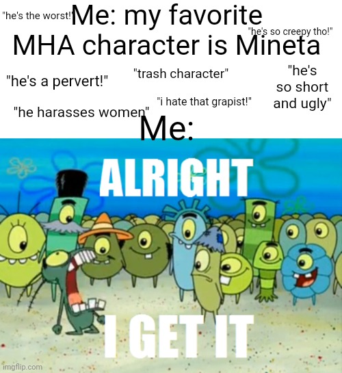 Me: my favorite MHA character is Mineta; "he's the worst!"; "he's so creepy tho!"; "he's so short and ugly"; "trash character"; "he's a pervert!"; Me:; "i hate that grapist!"; "he harasses women" | image tagged in white background,alright i get it | made w/ Imgflip meme maker