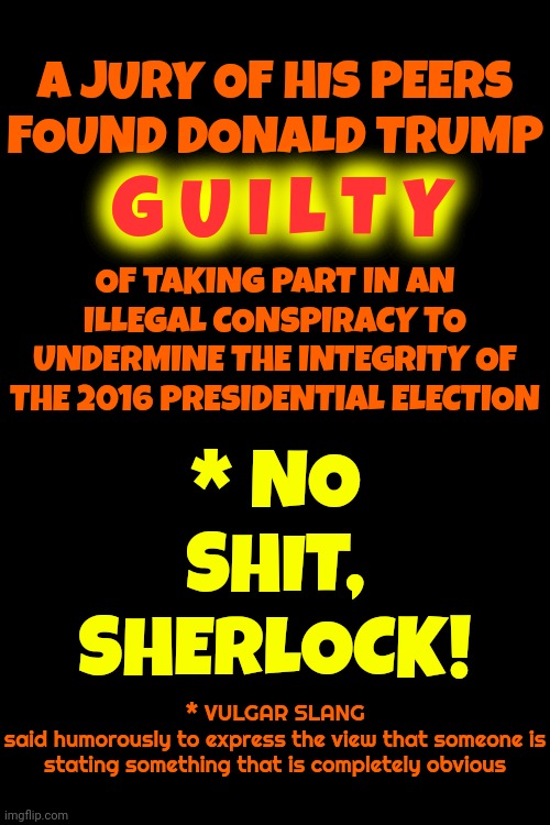 Duh | A JURY OF HIS PEERS
FOUND DONALD TRUMP; G U I L T Y; OF TAKING PART IN AN ILLEGAL CONSPIRACY TO UNDERMINE THE INTEGRITY OF THE 2016 PRESIDENTIAL ELECTION; * NO SHIT, SHERLOCK! * VULGAR SLANG
said humorously to express the view that someone is stating something that is completely obvious | image tagged in duh,guilty,convicted felon,con man,lock him up,memes | made w/ Imgflip meme maker