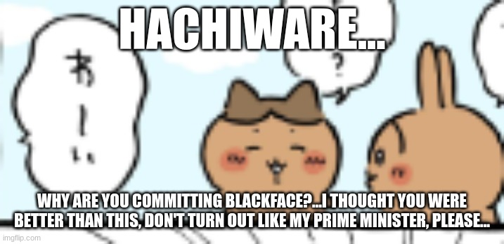 HACHIWARE... WHY ARE YOU COMMITTING BLACKFACE?...I THOUGHT YOU WERE BETTER THAN THIS, DON'T TURN OUT LIKE MY PRIME MINISTER, PLEASE... | made w/ Imgflip meme maker