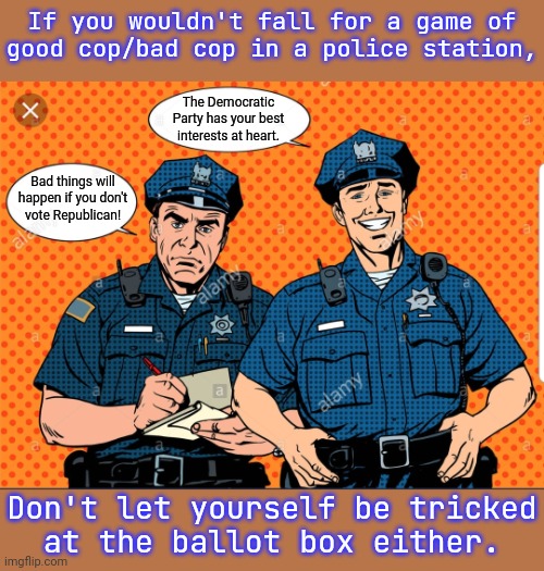They're both on the same side. | If you wouldn't fall for a game of
good cop/bad cop in a police station, The Democratic Party has your best interests at heart. Bad things will happen if you don't
vote Republican! Don't let yourself be tricked
at the ballot box either. | image tagged in good cop bad cop,politics suck,office same picture,hillary what difference does it make | made w/ Imgflip meme maker