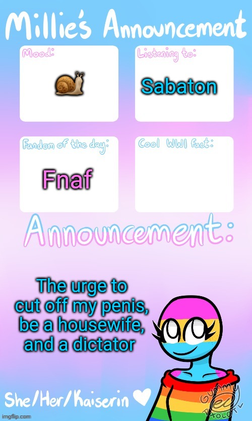 Millie_The_war-criminal_Kaiserin's announcement temp by Gummy | 🐌; Sabaton; Fnaf; The urge to cut off my penis, be a housewife, and a dictator | image tagged in millie_the_war-criminal_kaiserin's announcement temp by gummy | made w/ Imgflip meme maker