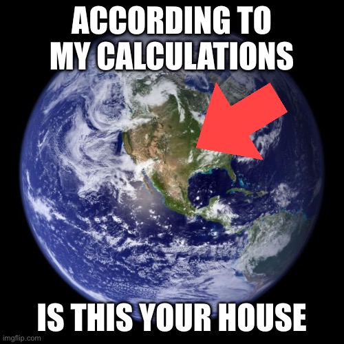 ACCORDING TO MY CALCULATIONS IS THIS YOUR HOUSE | image tagged in earth | made w/ Imgflip meme maker