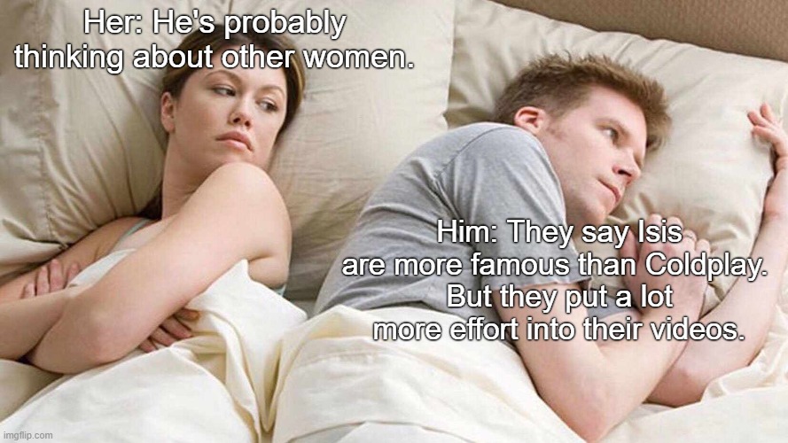 I Bet He's Thinking About Other Women Meme | Her: He's probably thinking about other women. Him: They say Isis are more famous than Coldplay. 
But they put a lot more effort into their videos. | image tagged in memes,i bet he's thinking about other women | made w/ Imgflip meme maker