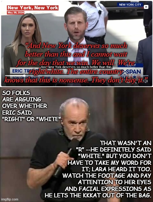 "Li'l Eric Trump doing Grampa Fred proud..." *OR* "Tell me you're a racist without telling me you're a racist." | "And New York deserves so much better than this and I cannot wait for the day that we win. We will. We're right/white. The entire country knows that this is nonsense. They don't buy it."; SO FOLKS ARE ARGUING OVER WHETHER ERIC SAID "RIGHT" OR "WHITE". THAT WASN'T AN "R" --HE DEFINITELY SAID "WHITE." BUT YOU DON'T HAVE TO TAKE MY WORD FOR IT; LARA HEARD IT TOO. WATCH THE FOOTAGE AND PAY ATTENTION TO HER EYES AND FACIAL EXPRESSIONS AS HE LETS THE KKKAT OUT OF THE BAG. | image tagged in carlin,oops all the racism,facepalm,the more you know | made w/ Imgflip meme maker