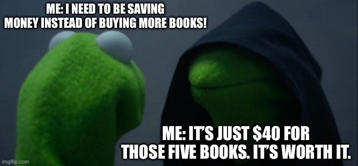 Book Problems | ME: I NEED TO BE SAVING MONEY INSTEAD OF BUYING MORE BOOKS! ME: IT’S JUST $40 FOR THOSE FIVE BOOKS. IT’S WORTH IT. | image tagged in memes,evil kermit | made w/ Imgflip meme maker