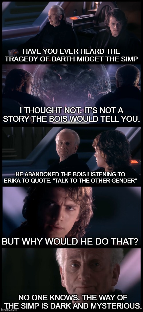 Based on a true story | HAVE YOU EVER HEARD THE TRAGEDY OF DARTH MIDGET THE SIMP; I THOUGHT NOT. IT'S NOT A STORY THE BOIS WOULD TELL YOU. HE ABANDONED THE BOIS LISTENING TO ERIKA TO QUOTE: "TALK TO THE OTHER GENDER"; BUT WHY WOULD HE DO THAT? NO ONE KNOWS. THE WAY OF THE SIMP IS DARK AND MYSTERIOUS. | image tagged in have you heard the tragedy of darth plagueis the wise,simp,traitor | made w/ Imgflip meme maker