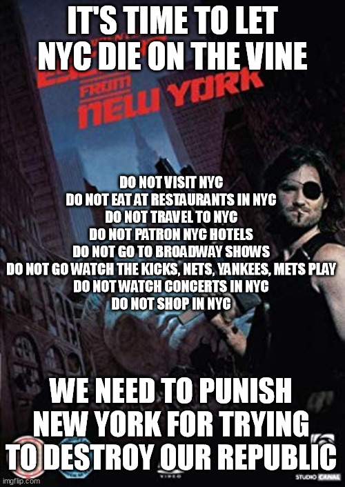 It's Time to Let NYC Die on the Vine for Trying to Destroy Our Republic | IT'S TIME TO LET NYC DIE ON THE VINE; DO NOT VISIT NYC
DO NOT EAT AT RESTAURANTS IN NYC
DO NOT TRAVEL TO NYC
DO NOT PATRON NYC HOTELS
DO NOT GO TO BROADWAY SHOWS
DO NOT GO WATCH THE KICKS, NETS, YANKEES, METS PLAY
DO NOT WATCH CONCERTS IN NYC
DO NOT SHOP IN NYC; WE NEED TO PUNISH NEW YORK FOR TRYING TO DESTROY OUR REPUBLIC | image tagged in escape from new york | made w/ Imgflip meme maker