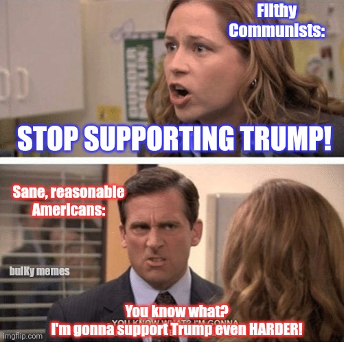 Guilty...but NOT guilty | Filthy
Communists:; STOP SUPPORTING TRUMP! Sane, reasonable Americans:; bulKy memes; You know what?
I'm gonna support Trump even HARDER! | image tagged in the office start dating her even harder,donald trump,president trump,fjb | made w/ Imgflip meme maker