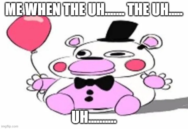 uh........................ | ME WHEN THE UH....... THE UH..... UH.......... | image tagged in derpy helpy,memes,fnaf,shitpost | made w/ Imgflip meme maker