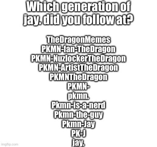 I originally went by TheDragon, then everyone called me PKMN, now I’m just my name | Which generation of jay. did you follow at? TheDragonMemes
PKMN-fan-TheDragon
PKMN-NuzlockerTheDragon
PKMN-ArtistTheDragon
PKMNTheDragon
PKMN-
pkmn.
Pkmn-is-a-nerd
Pkmn-the-guy
Pkmn-Jay
PK-J
jay. | image tagged in blank white template | made w/ Imgflip meme maker