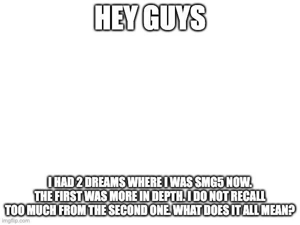 HEY GUYS; I HAD 2 DREAMS WHERE I WAS SMG5 NOW. THE FIRST WAS MORE IN DEPTH. I DO NOT RECALL TOO MUCH FROM THE SECOND ONE. WHAT DOES IT ALL MEAN? | made w/ Imgflip meme maker