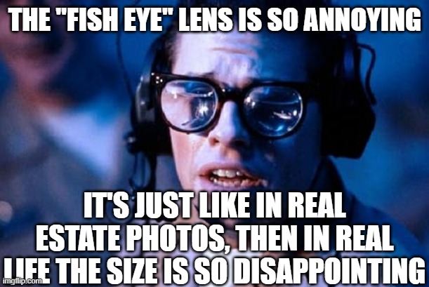 Fish eye lenses | THE "FISH EYE" LENS IS SO ANNOYING IT'S JUST LIKE IN REAL ESTATE PHOTOS, THEN IN REAL LIFE THE SIZE IS SO DISAPPOINTING | image tagged in fish eye lenses | made w/ Imgflip meme maker